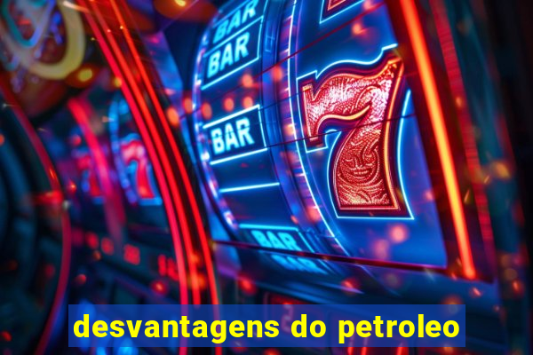 desvantagens do petroleo